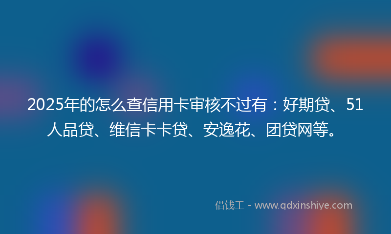 2025年的怎么查信用卡审核不过有：好期贷、51人品贷、维信卡卡贷、安逸花、团贷网等。