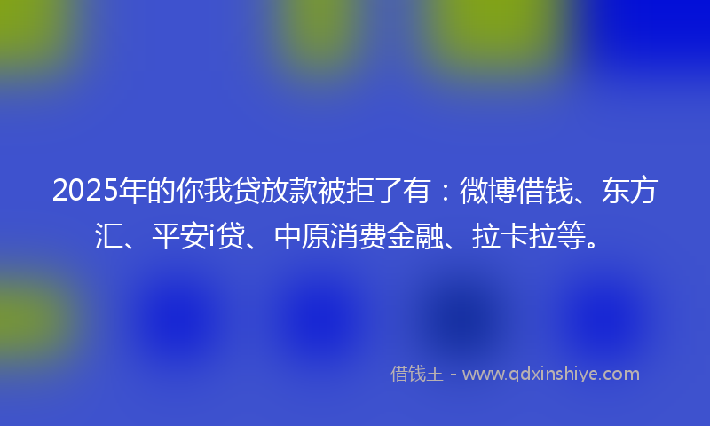 2025年的你我贷放款被拒了有：微博借钱、东方汇、平安i贷、中原消费金融、拉卡拉等。