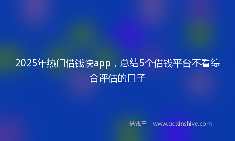 2025年热门借钱快app，总结5个借钱平台不看综合评估的口子