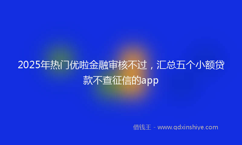 2025年热门优啦金融审核不过，汇总五个小额贷款不查征信的app