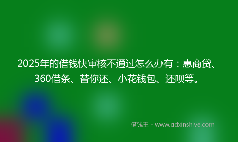 2025年的借钱快审核不通过怎么办有：惠商贷、360借条、替你还、小花钱包、还呗等。