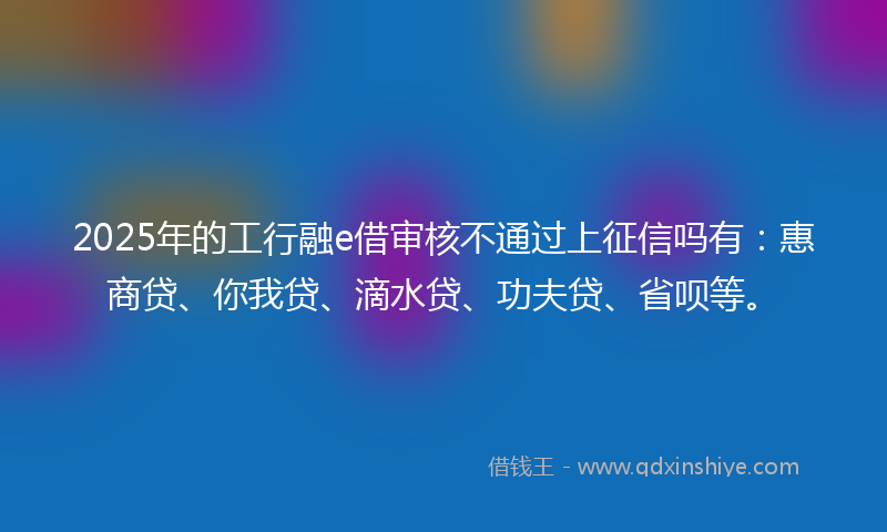 2025年的工行融e借审核不通过上征信吗有：惠商贷、你我贷、滴水贷、功夫贷、省呗等。