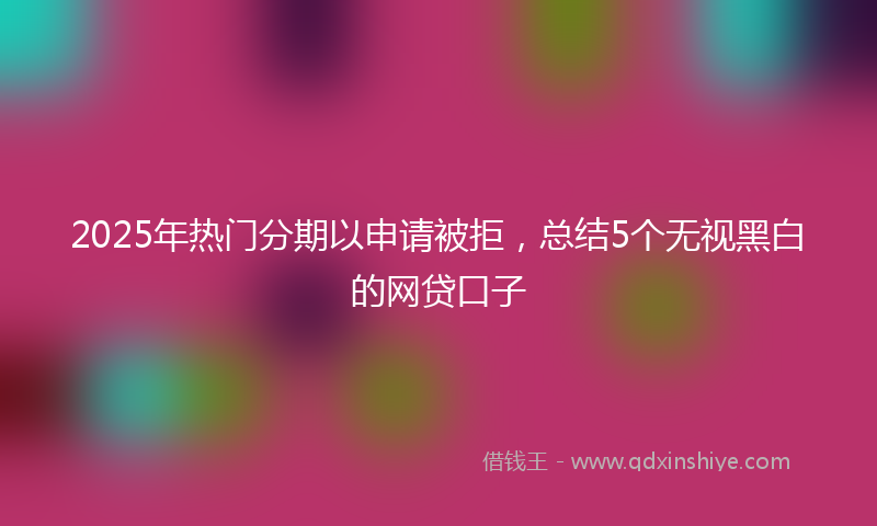 2025年热门分期以申请被拒，总结5个无视黑白的网贷口子