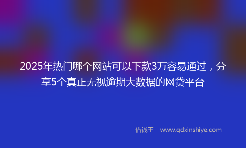2025年热门哪个网站可以下款3万容易通过，分享5个真正无视逾期大数据的网贷平台