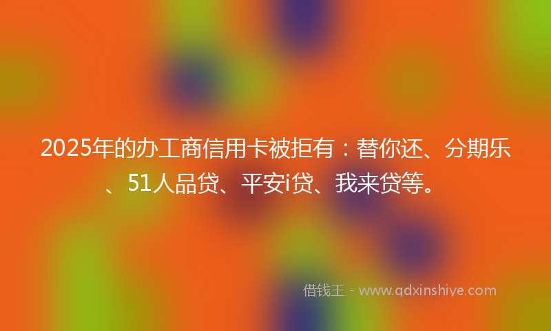 2025年的办工商信用卡被拒有：替你还、分期乐、51人品贷、平安i贷、我来贷等。