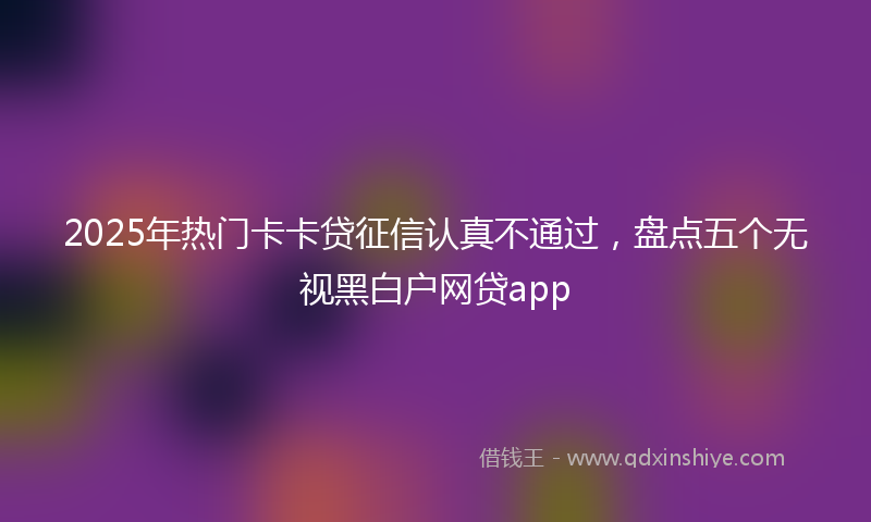 2025年热门卡卡贷征信认真不通过，盘点五个无视黑白户网贷app