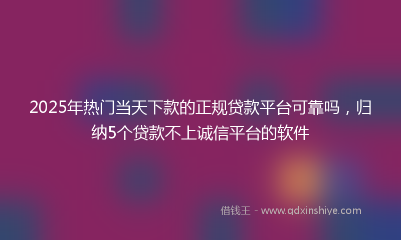 2025年热门当天下款的正规贷款平台可靠吗，归纳5个贷款不上诚信平台的软件