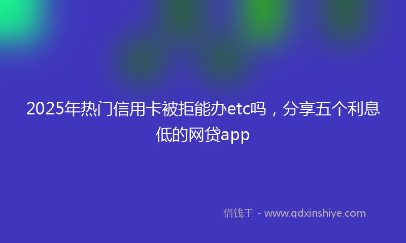 2025年热门信用卡被拒能办etc吗，分享五个利息低的网贷app