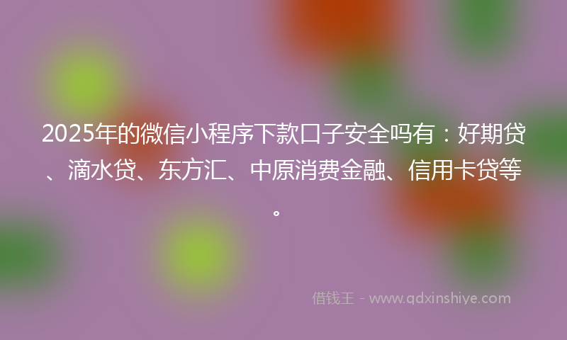 2025年的微信小程序下款口子安全吗有：好期贷、滴水贷、东方汇、中原消费金融、信用卡贷等。
