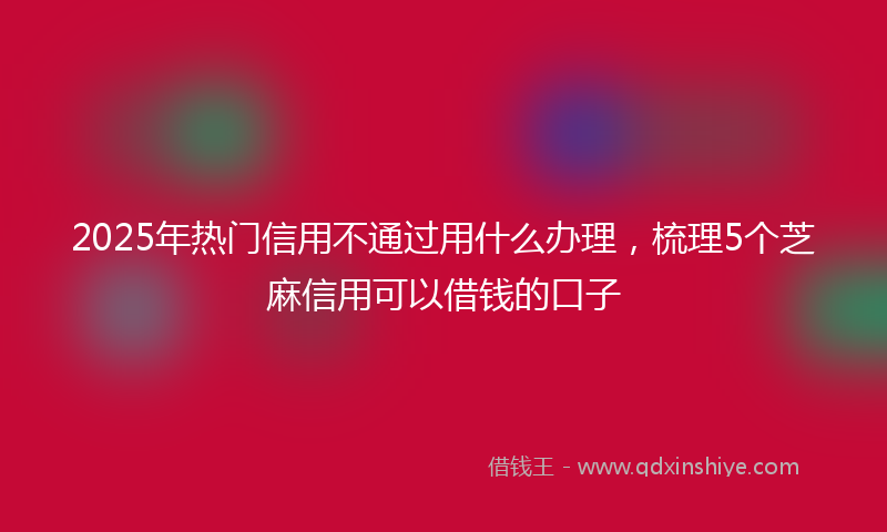 2025年热门信用不通过用什么办理，梳理5个芝麻信用可以借钱的口子