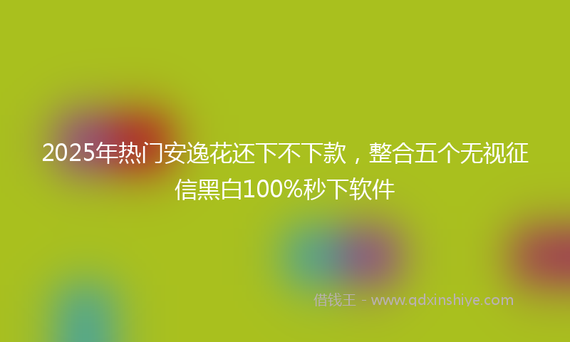 2025年热门安逸花还下不下款，整合五个无视征信黑白100%秒下软件