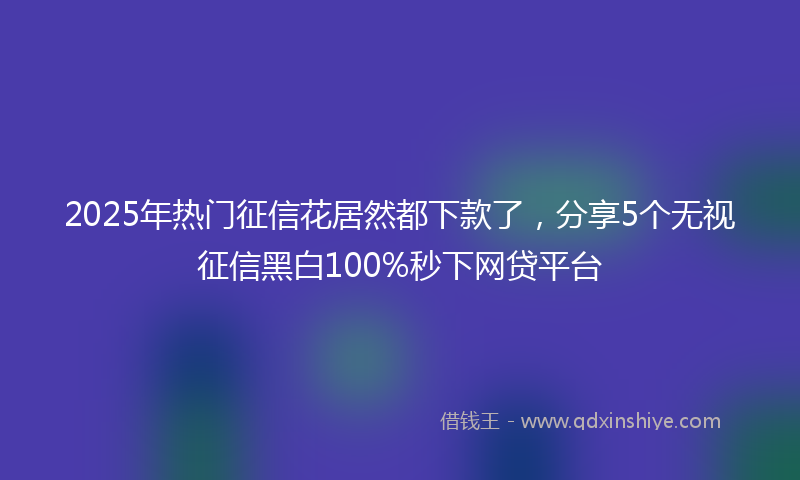 2025年热门征信花居然都下款了，分享5个无视征信黑白100%秒下网贷平台