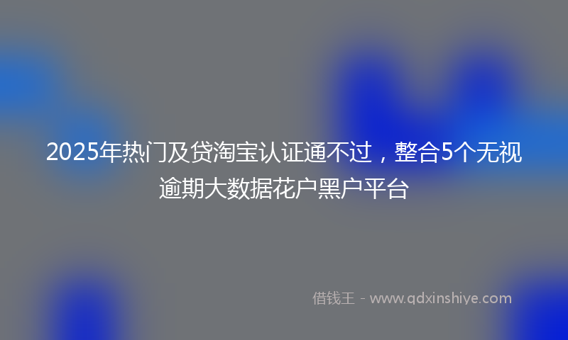 2025年热门及贷淘宝认证通不过，整合5个无视逾期大数据花户黑户平台