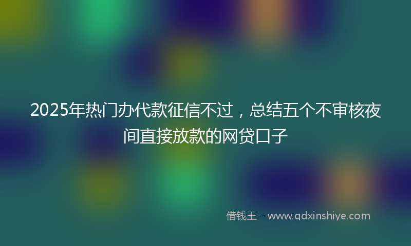 2025年热门办代款征信不过，总结五个不审核夜间直接放款的网贷口子