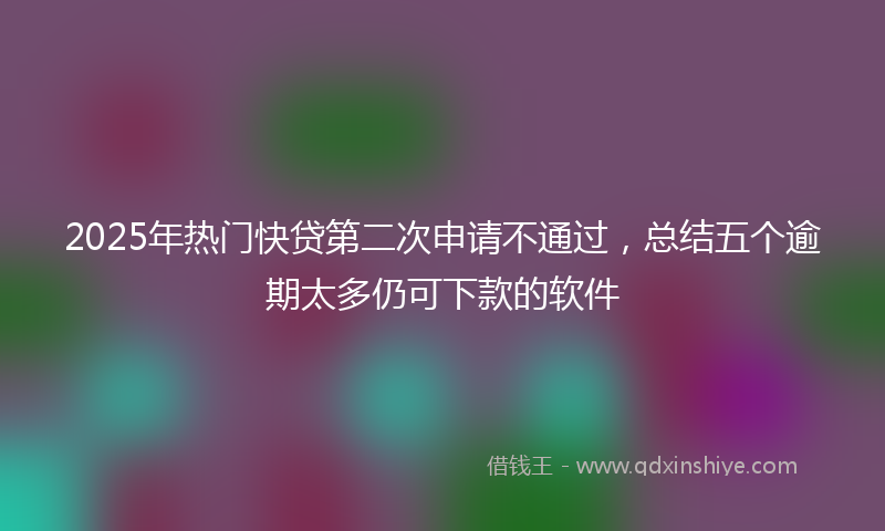 2025年热门快贷第二次申请不通过，总结五个逾期太多仍可下款的软件
