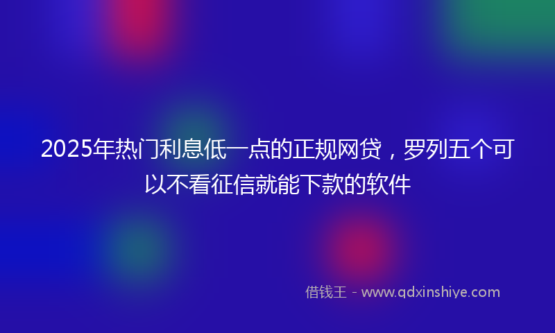 2025年热门利息低一点的正规网贷，罗列五个可以不看征信就能下款的软件