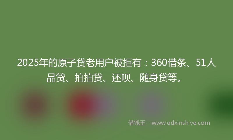 2025年的原子贷老用户被拒有：360借条、51人品贷、拍拍贷、还呗、随身贷等。
