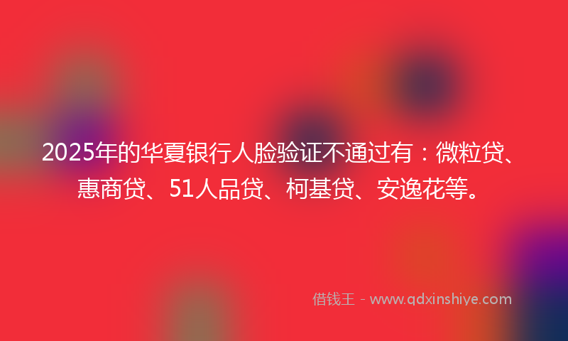 2025年的华夏银行人脸验证不通过有：微粒贷、惠商贷、51人品贷、柯基贷、安逸花等。