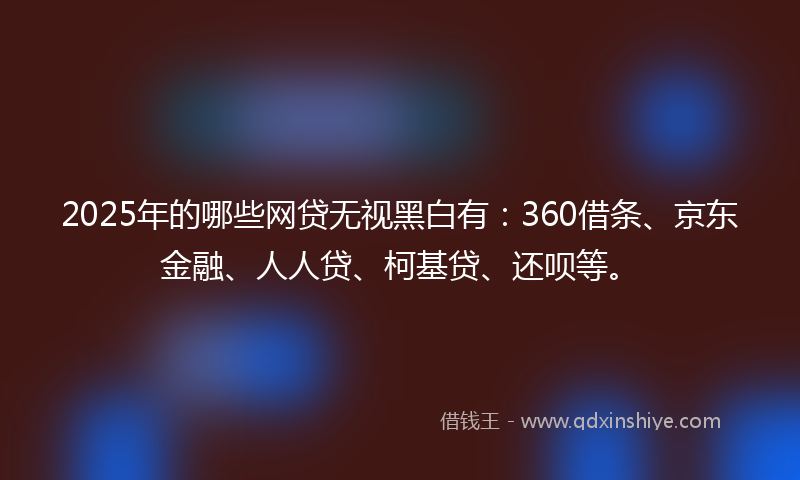 2025年的哪些网贷无视黑白有：360借条、京东金融、人人贷、柯基贷、还呗等。