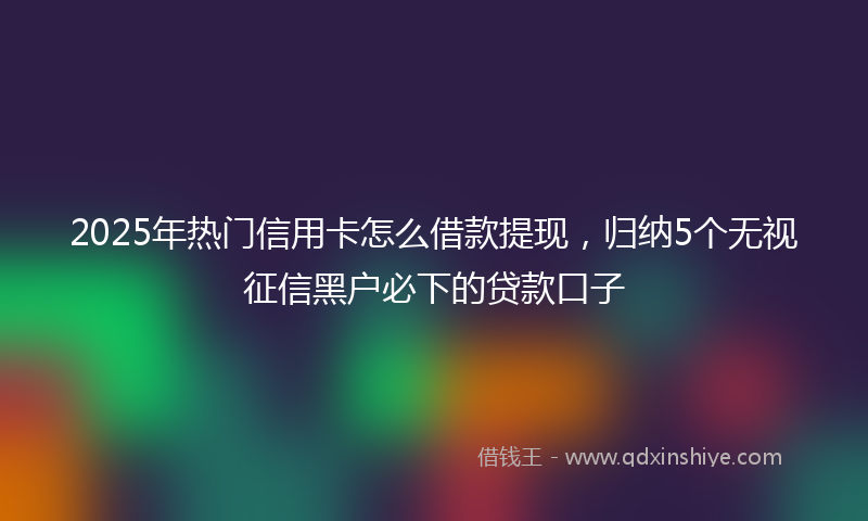 2025年热门信用卡怎么借款提现，归纳5个无视征信黑户必下的贷款口子