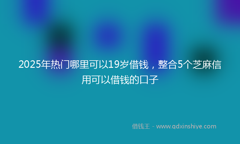 2025年热门哪里可以19岁借钱，整合5个芝麻信用可以借钱的口子