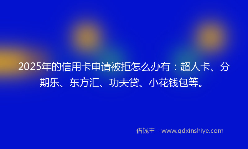 2025年的信用卡申请被拒怎么办有：超人卡、分期乐、东方汇、功夫贷、小花钱包等。