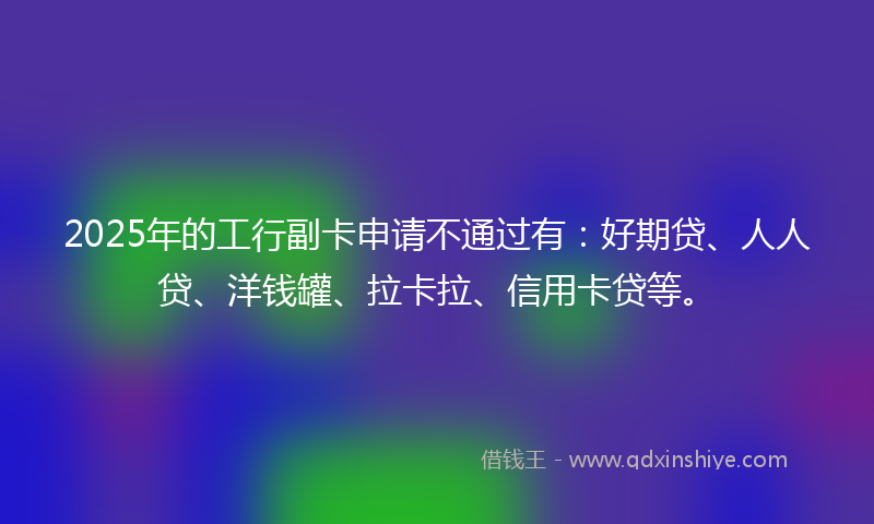 2025年的工行副卡申请不通过有：好期贷、人人贷、洋钱罐、拉卡拉、信用卡贷等。