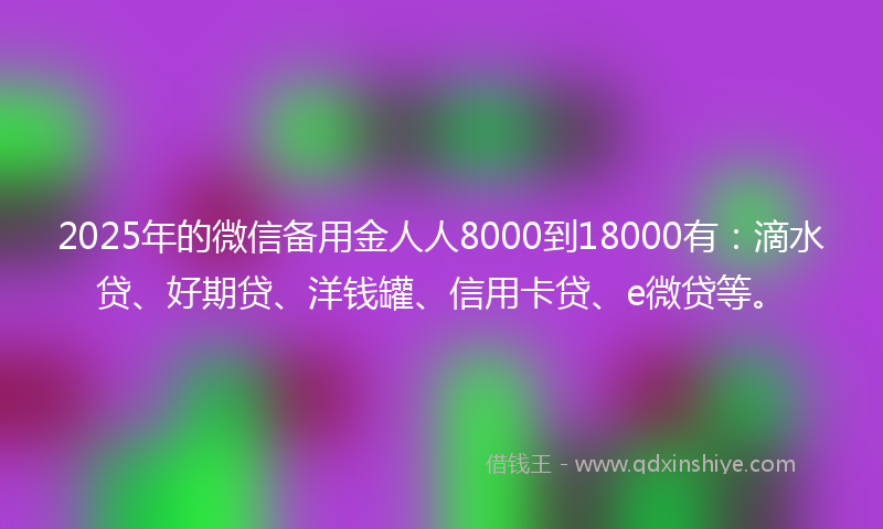 2025年的微信备用金人人8000到18000有：滴水贷、好期贷、洋钱罐、信用卡贷、e微贷等。