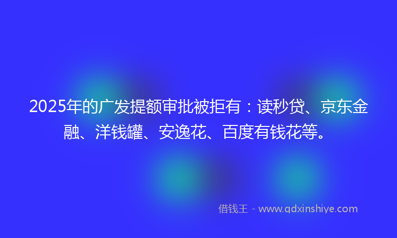2025年的广发提额审批被拒有：读秒贷、京东金融、洋钱罐、安逸花、百度有钱花等。