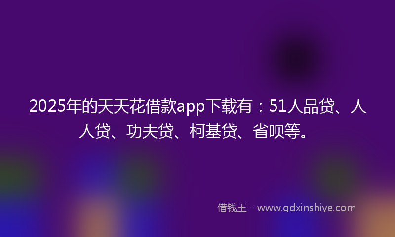 2025年的天天花借款app下载有：51人品贷、人人贷、功夫贷、柯基贷、省呗等。