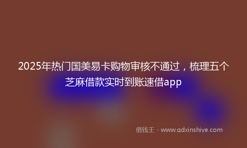 2025年热门国美易卡购物审核不通过，梳理五个芝麻借款实时到账速借app