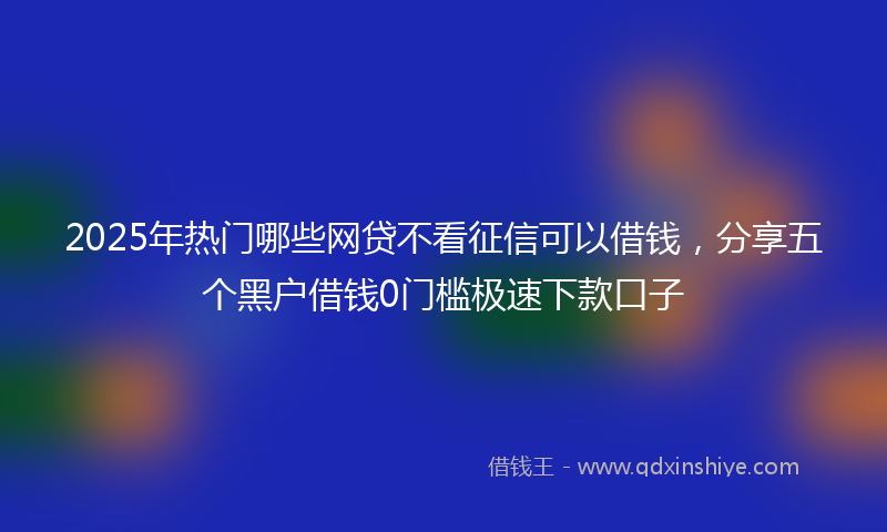2025年热门哪些网贷不看征信可以借钱，分享五个黑户借钱0门槛极速下款口子
