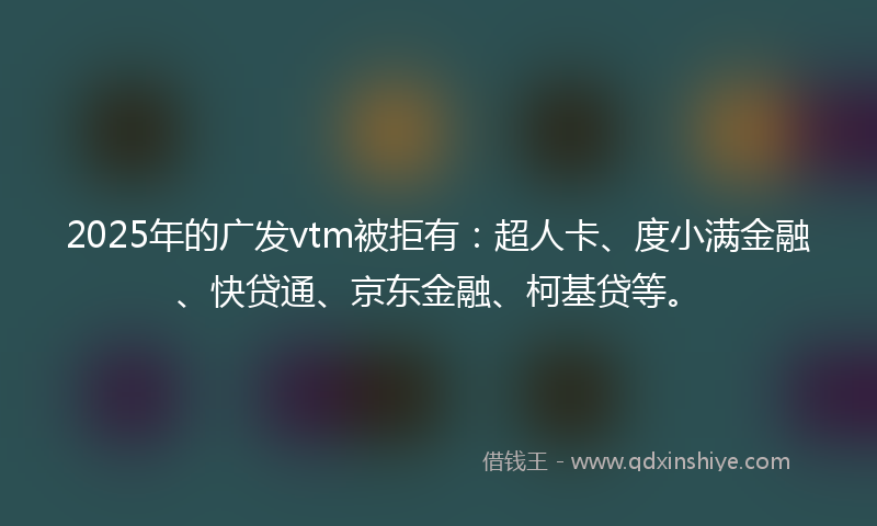2025年的广发vtm被拒有：超人卡、度小满金融、快贷通、京东金融、柯基贷等。