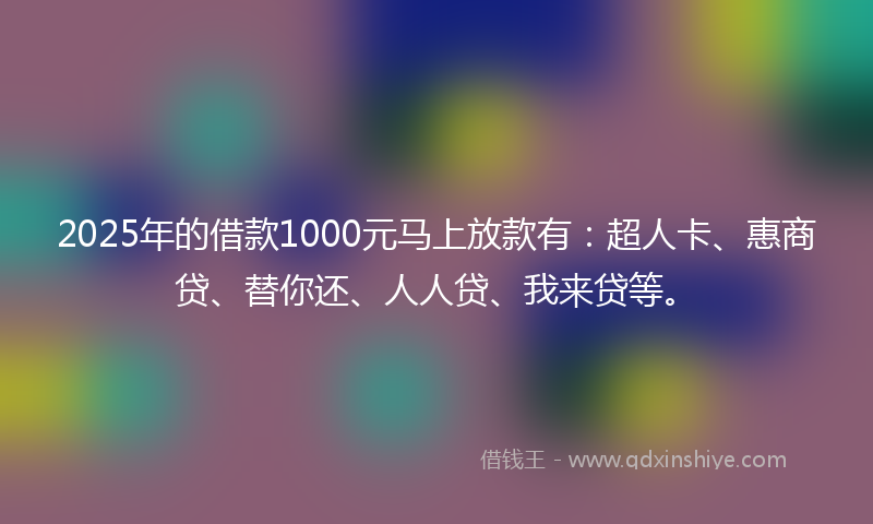 2025年的借款1000元马上放款有：超人卡、惠商贷、替你还、人人贷、我来贷等。