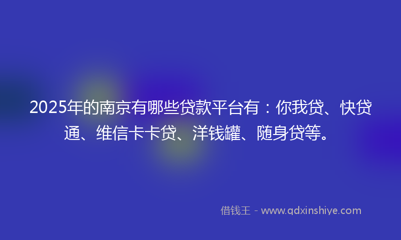 2025年的南京有哪些贷款平台有：你我贷、快贷通、维信卡卡贷、洋钱罐、随身贷等。
