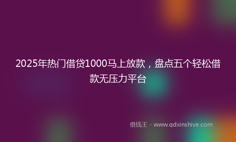 2025年热门借贷1000马上放款，盘点五个轻松借款无压力平台