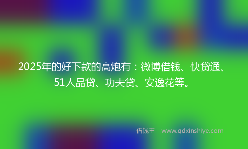 2025年的好下款的高炮有：微博借钱、快贷通、51人品贷、功夫贷、安逸花等。