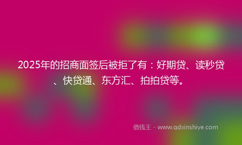 2025年的招商面签后被拒了有：好期贷、读秒贷、快贷通、东方汇、拍拍贷等。