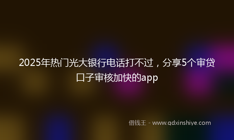 2025年热门光大银行电话打不过，分享5个审贷口子审核加快的app