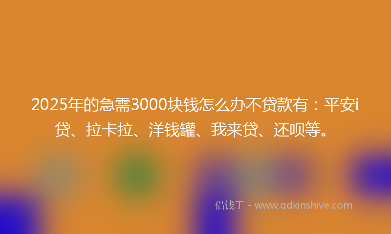 2025年的急需3000块钱怎么办不贷款有：平安i贷、拉卡拉、洋钱罐、我来贷、还呗等。