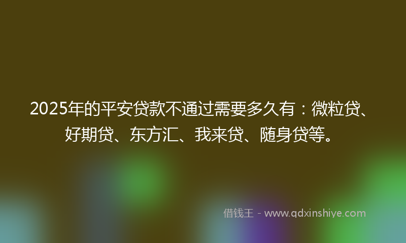 2025年的平安贷款不通过需要多久有：微粒贷、好期贷、东方汇、我来贷、随身贷等。