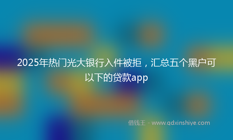 2025年热门光大银行入件被拒，汇总五个黑户可以下的贷款app