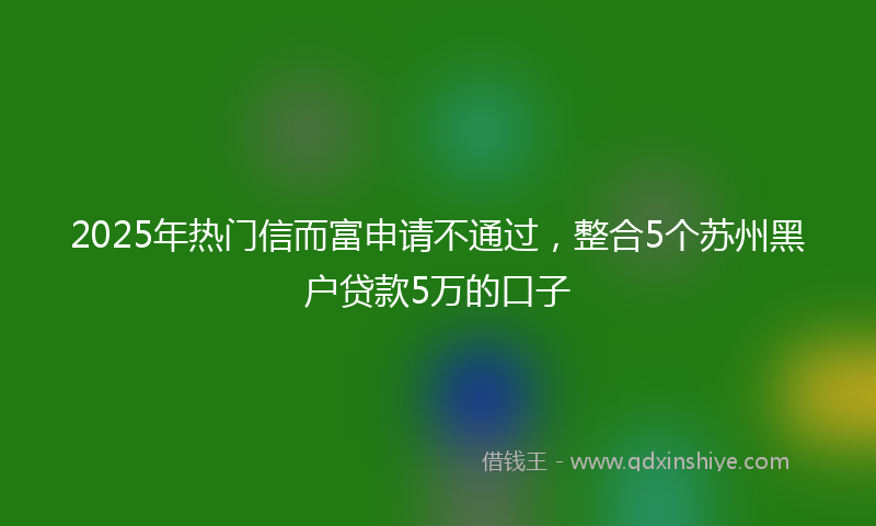 2025年热门信而富申请不通过，整合5个苏州黑户贷款5万的口子