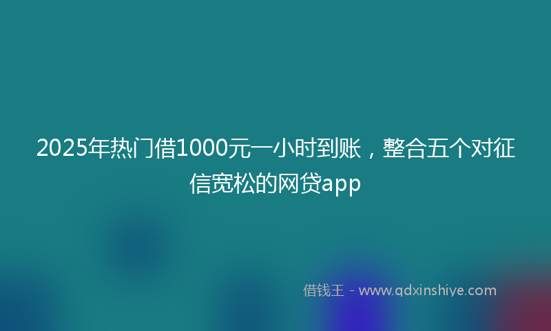 2025年热门借1000元一小时到账，整合五个对征信宽松的网贷app