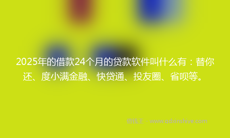 2025年的借款24个月的贷款软件叫什么有：替你还、度小满金融、快贷通、投友圈、省呗等。