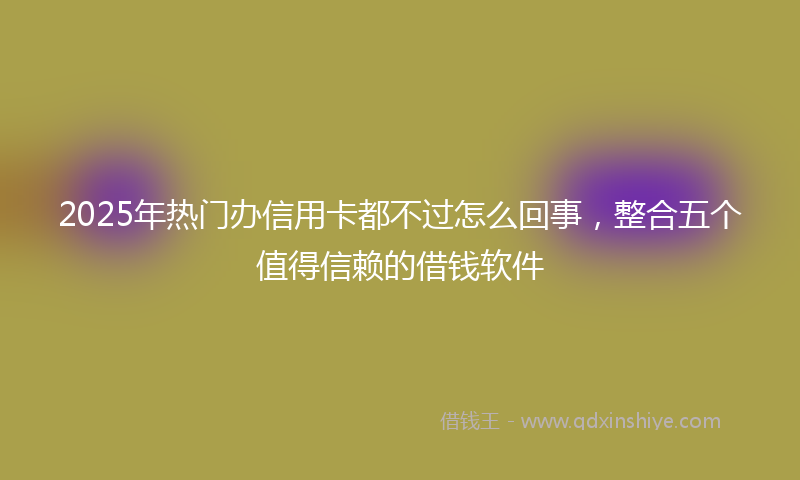 2025年热门办信用卡都不过怎么回事，整合五个值得信赖的借钱软件