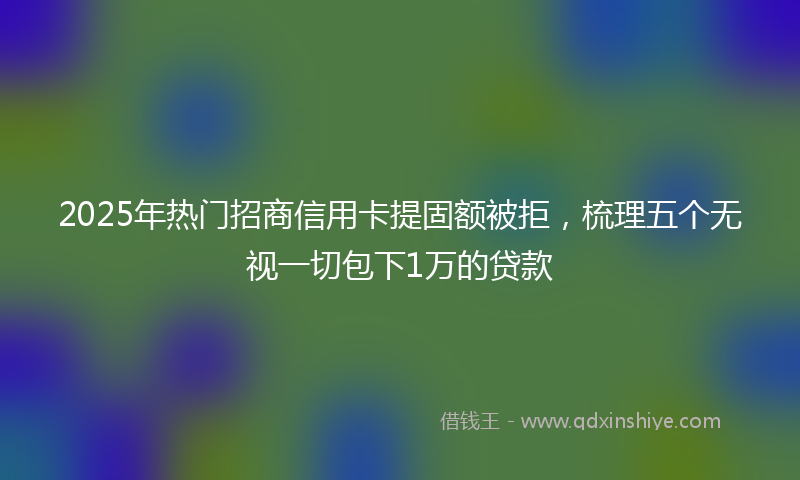 2025年热门招商信用卡提固额被拒，梳理五个无视一切包下1万的贷款