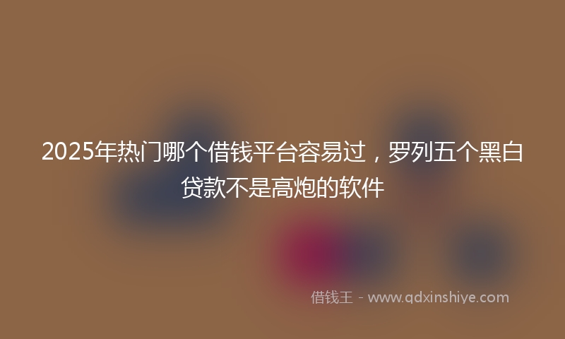 2025年热门哪个借钱平台容易过，罗列五个黑白贷款不是高炮的软件