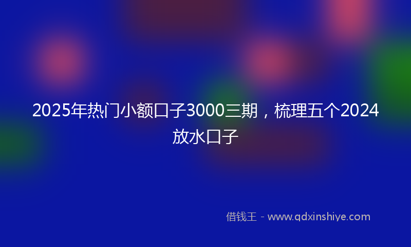 2025年热门小额口子3000三期，梳理五个2024放水口子