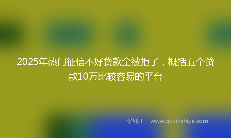 2025年热门征信不好贷款全被拒了，概括五个贷款10万比较容易的平台